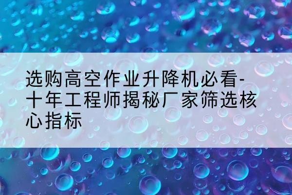 东莞高空作业升降机厂家推荐-选购高空作业升降机必看-十年工程师揭秘厂家筛选核心指标