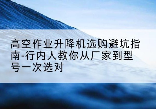 东莞升降平台厂家-高空作业升降机选购避坑指南-行内人教你从厂家到型号一次选对