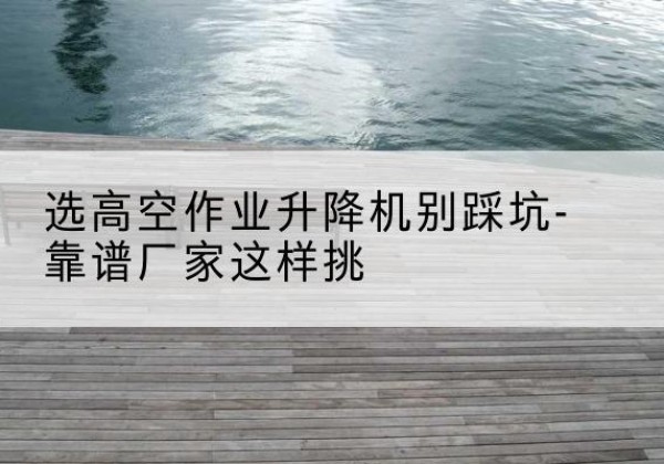 东莞剪叉式升降机厂家-选高空作业升降机别踩坑-靠谱厂家这样挑