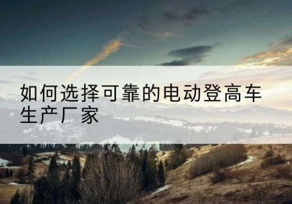 东莞电动登高车厂家-如何选择可靠的电动登高车生产厂家