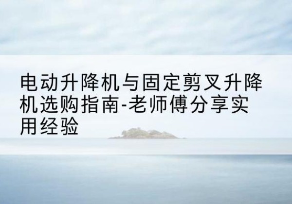 东莞电动升降机怎么选-电动升降机与固定剪叉升降机选购指南-老师傅分享实用经验