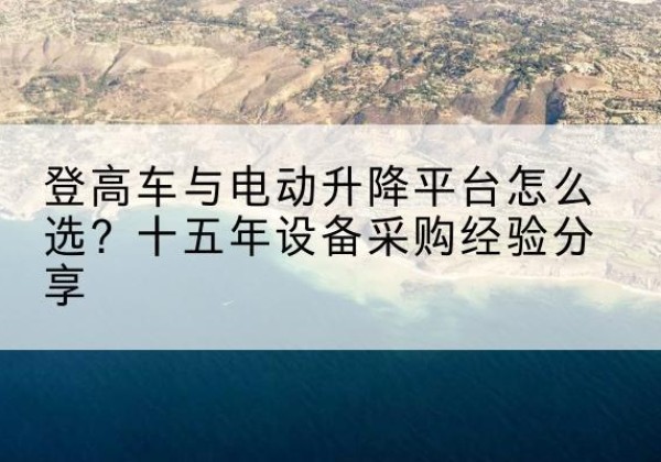 东莞登高车厂家厂家-登高车与电动升降平台怎么选？十五年设备采购经验分享