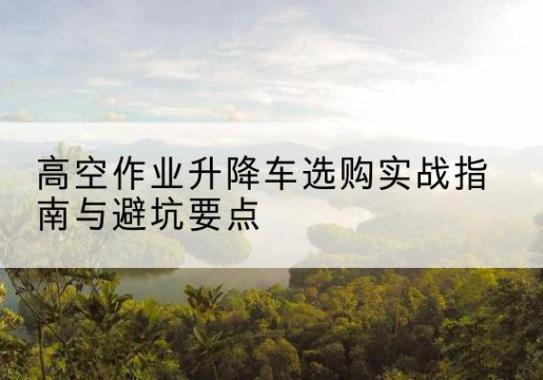 东莞升降车怎么选-高空作业升降车选购实战指南与避坑要点