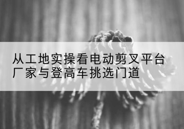东莞电动剪叉升降平台厂家-从工地实操看电动剪叉平台厂家与登高车挑选门道