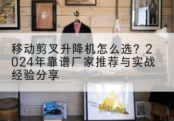 东莞升降平台厂家推荐-移动剪叉升降机怎么选？2024年靠谱厂家推荐与实战经验分享